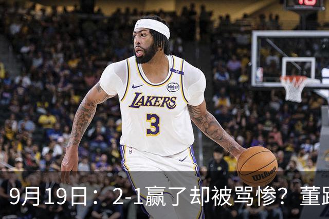9月19日：2-1赢了却被骂惨？董路炮轰U23国足532阵型，这不是战术，是自杀